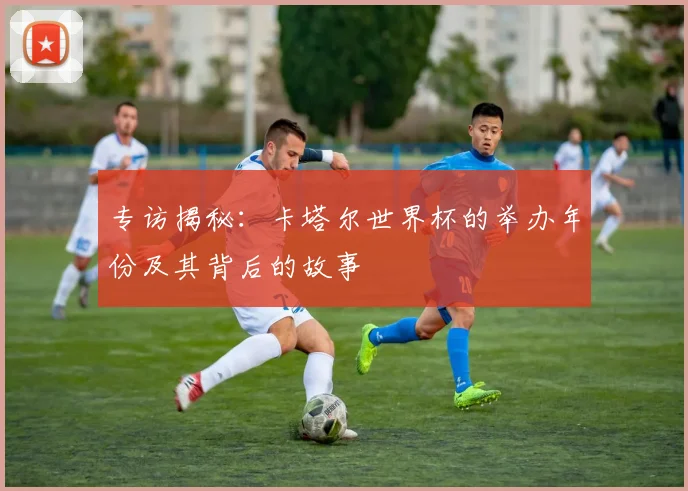 专访揭秘：卡塔尔世界杯的举办年份及其背后的故事
