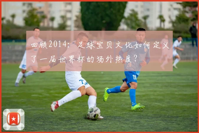 回顾2014：足球宝贝文化如何定义了一届世界杯的场外热度？